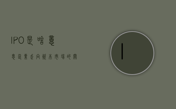 IPO是啥意思，企业走向资本市场的关键一跃