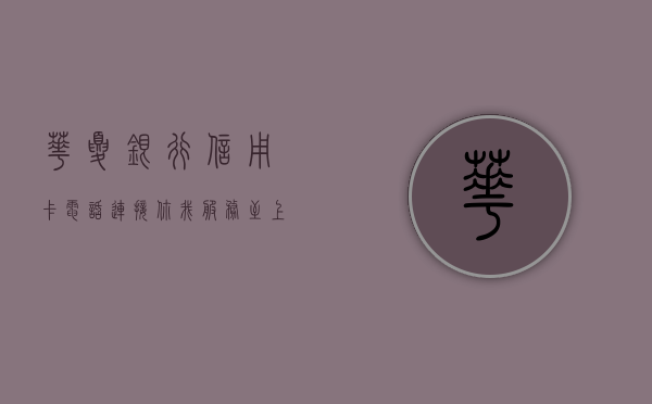华夏银行信用卡电话，连接你我，服务无界
