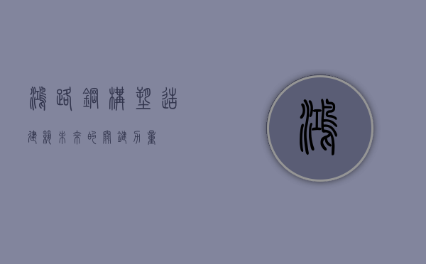 鸿路钢构，塑造建筑未来的关键力量