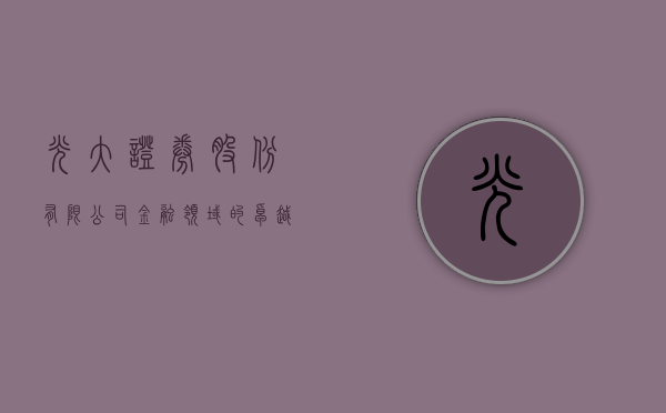 光大证券股份有限公司，金融领域的卓越实践与前瞻布局