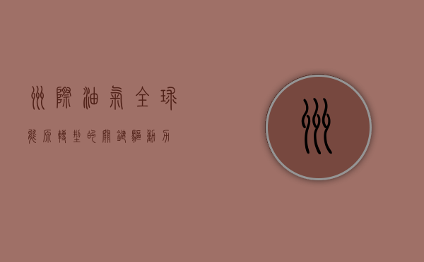 洲际油气，全球能源转型的关键驱动力