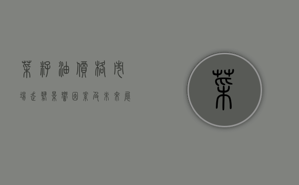 菜籽油价格，市场走势、影响因素及未来展望