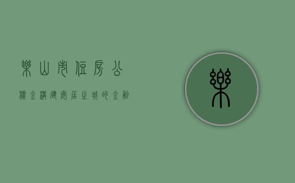 乐山市住房公积金，构建安居之城的金融力量