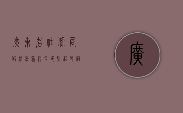 广东省社保局，服务群众，筑牢社会保障网