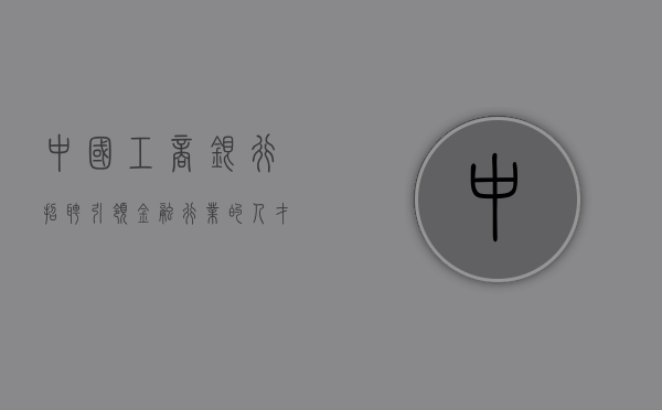 中国工商银行招聘，引领金融行业的人才高地