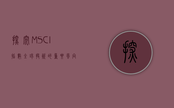 探究MSCI指数，全球投资的重要风向标