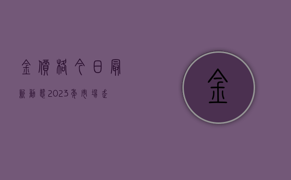 金价格今日最新动态，2023年市场走势分析