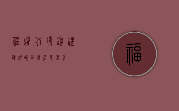 福耀玻璃，铸造辉煌的玻璃产业传奇