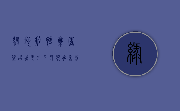 绿地控股集团，塑造城市未来，引领行业新潮流