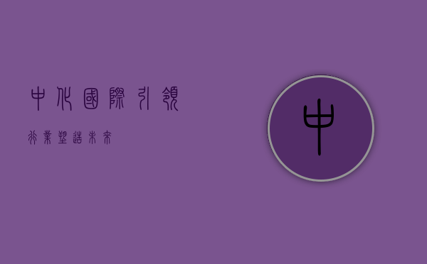 中化国际,引领行业,塑造未来
