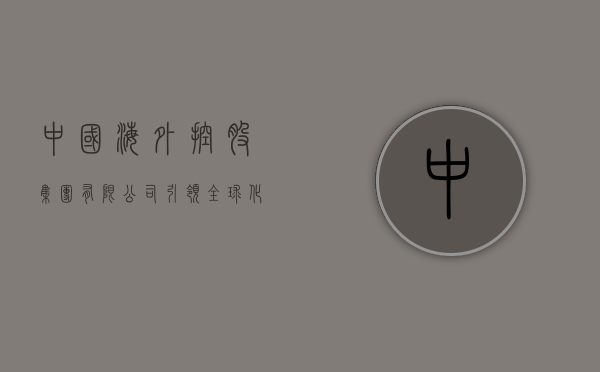 中国海外控股集团有限公司，引领全球化战略，塑造卓越企业典范