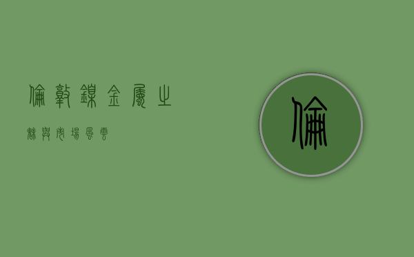 伦敦镍，金属之魅与市场风云