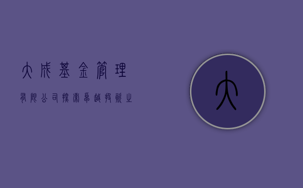 大成基金管理有限公司，探索卓越投资之路