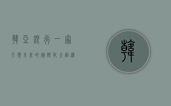 韩亚银行，一家引领未来的国际化金融机构