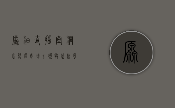 原油直播室，洞悉能源市场，引领投资新风向