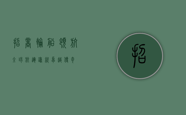 招商轮船，领航全球航运，铸就卓越传奇