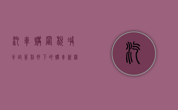 汽车购置税减半，政策利好下的购车新机遇