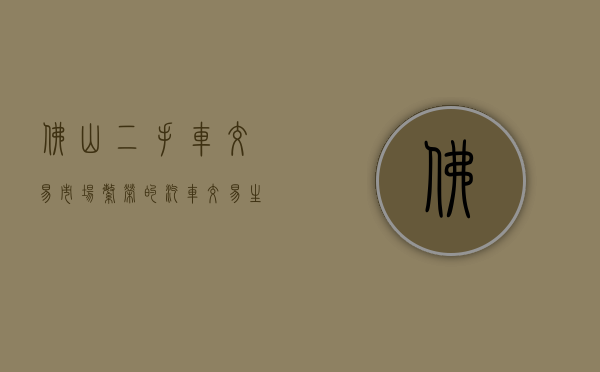 佛山二手车交易市场，繁荣的汽车交易生态