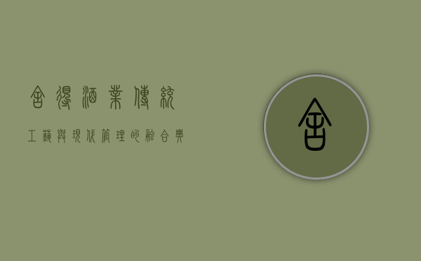 舍得酒业,传统工艺与现代管理的融合典范