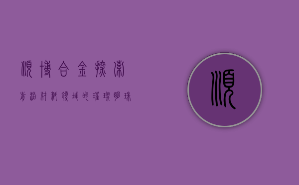 顺博合金，探索前沿材料领域的璀璨明珠