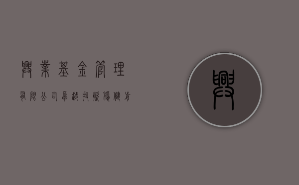 兴业基金管理有限公司，卓越投资，稳健前行