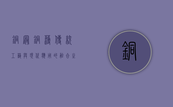 铜冠铜箔,传统工艺与现代应用的融合之美
