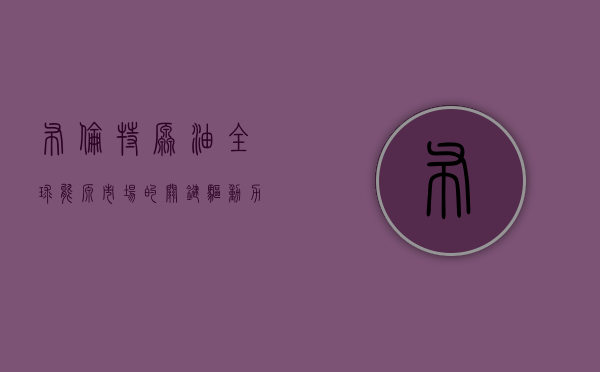 布伦特原油，全球能源市场的关键角色