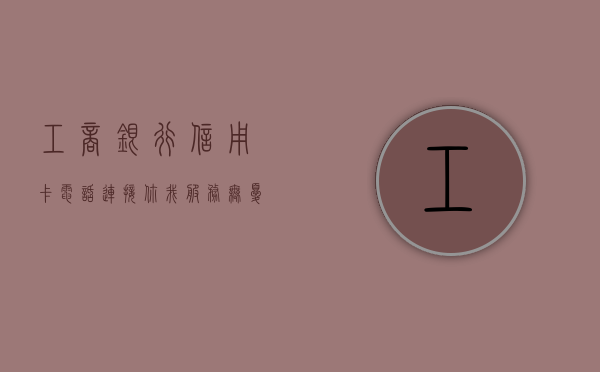工商银行信用卡电话，连接你我，服务无忧