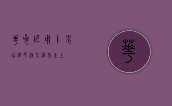 华夏信用卡电话，连接你我，服务至上