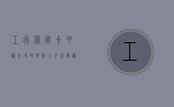 工行信用卡申请全攻略，轻松上手，享受无忧服务