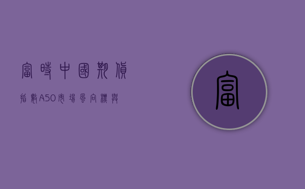 富时中国期货指数A50，市场风向标与投资机会