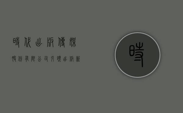 时代出版传媒股份有限公司，引领出版新风尚，铸就文化新高度
