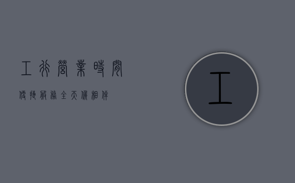 工行营业时间，便捷服务，全天候相伴