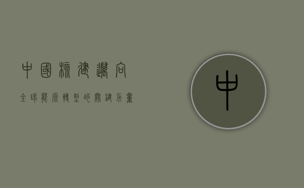 中国核建，迈向全球能源转型的关键力量