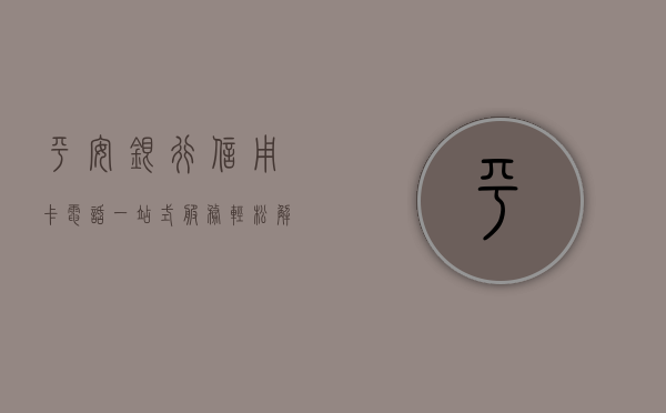 平安银行信用卡电话，一站式服务，轻松解决您的金融需求