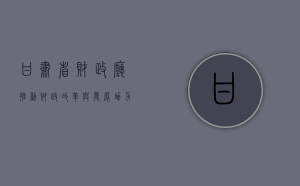 甘肃省财政厅，推动财政改革与发展，助力地方经济腾飞