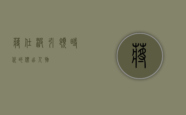 蒋仕波，引领时代的杰出人物