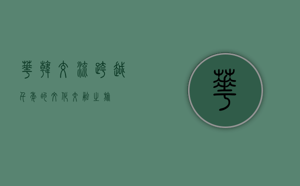华韩交流，跨越千年的文化交融之旅