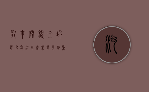 汽车关税，全球贸易与汽车产业发展的重要纽带