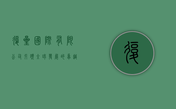 复星国际有限公司，引领全球发展的卓越企业典范