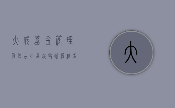 大成基金管理有限公司，卓越投资，稳健前行