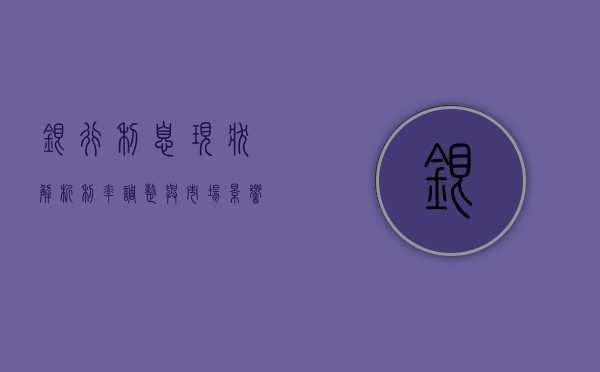 银行利息现状解析，利率调整与市场趋势