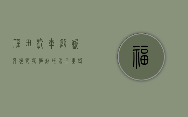 福田汽车，创新引领，智能驱动的未来之路