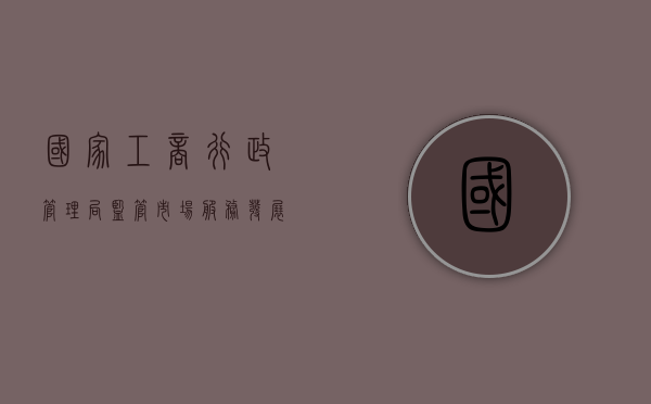 国家工商行政管理局，监管市场，服务发展