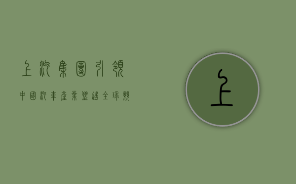 上汽集团，引领中国汽车产业，塑造全球竞争力