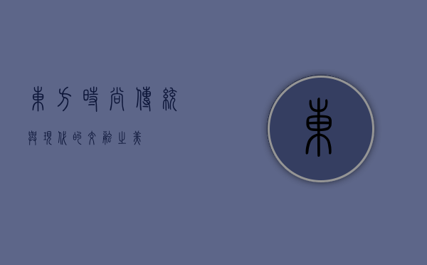 东方时尚，传统与现代的交融之美