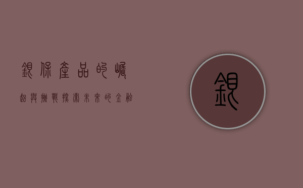 银保产品的崛起与挑战，探索未来的金融合作新模式