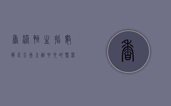 香港恒生指数，揭示亚洲金融中心的繁荣与韧性
