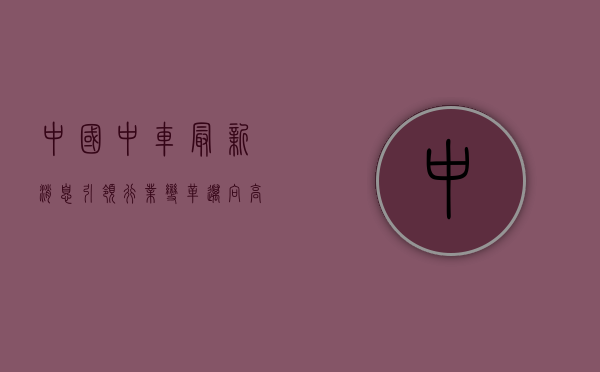 中国中车最新消息,引领行业变革,迈向高质量发展新阶段