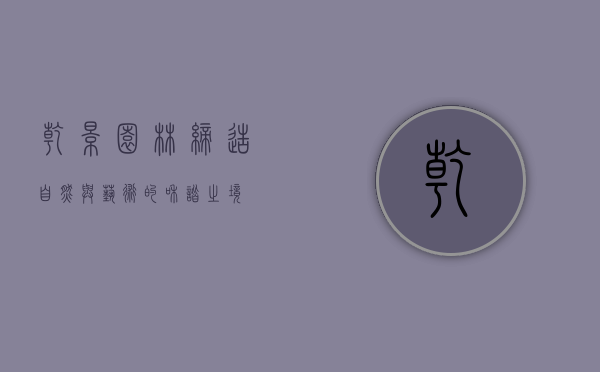 乾景园林，缔造自然与艺术的和谐之境